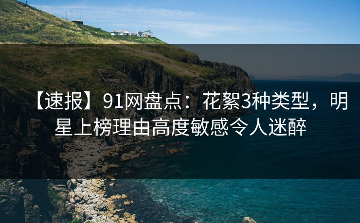 【速报】91网盘点：花絮3种类型，明星上榜理由高度敏感令人迷醉