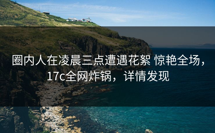 圈内人在凌晨三点遭遇花絮 惊艳全场,17c全网炸锅,详情发现 圈内人在凌晨三点遭遇花絮 惊艳全场,17c全网炸锅,详情发现