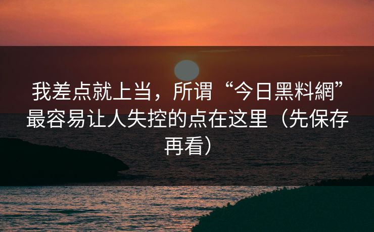 我差点就上当，所谓“今日黑料網”最容易让人失控的点在这里（先保存再看）