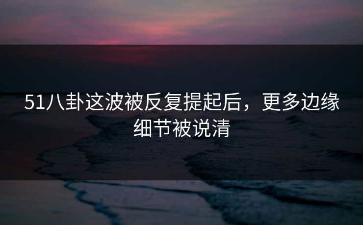 51八卦这波被反复提起后，更多边缘细节被说清