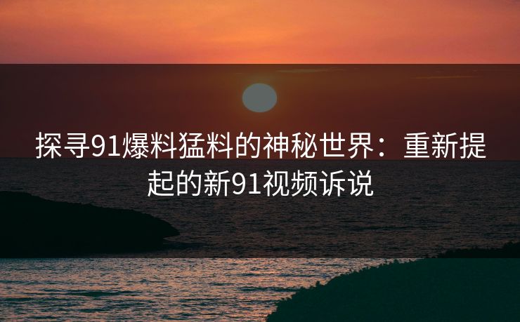 探寻91爆料猛料的神秘世界：重新提起的新91视频诉说
