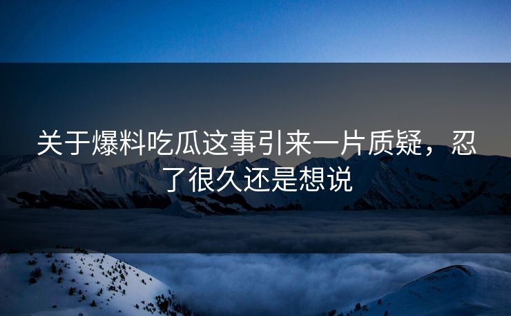 关于爆料吃瓜这事引来一片质疑，忍了很久还是想说